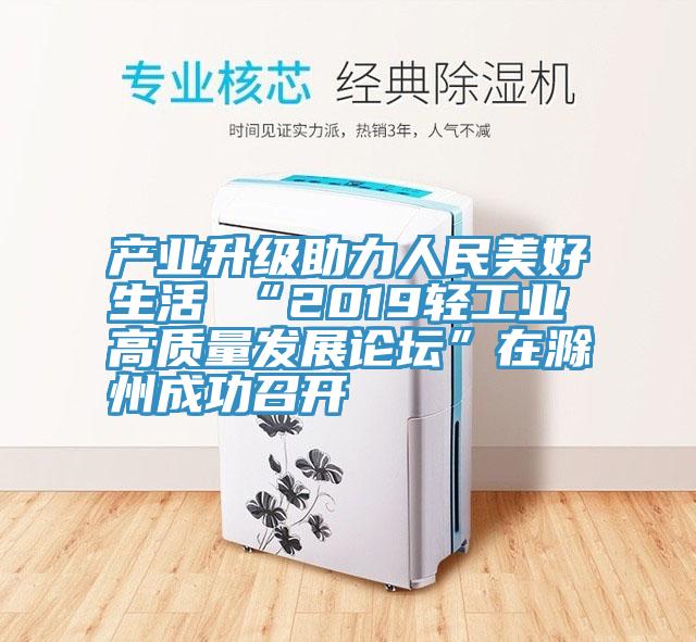 產業升級助力人民美好生活 “2019輕工業高質量發展論壇”在滁州成功召開
