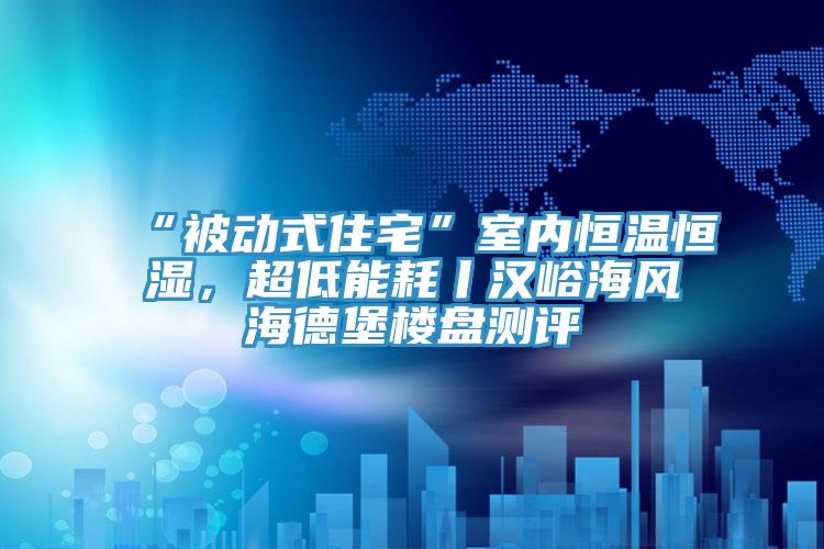 “被動式住宅”室內(nèi)恒溫恒濕，超低能耗丨漢峪海風海德堡樓盤測評