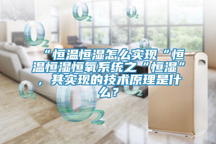 “恒溫恒濕怎么實現(xiàn)“恒溫恒濕恒氧系統(tǒng)之“恒濕”，其實現(xiàn)的技術(shù)原理是什么？