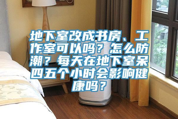 地下室改成書房、工作室可以嗎？怎么防潮？每天在地下室呆四五個小時會影響健康嗎？